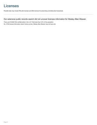 Licenses
Possible data may include FAA pilot licenses and DEA licenses for prescribing controlled pharmaceuticals.
Our extensive public records search did not uncover licenses information for Wesley Allan Weaver.
There are 618,660 FAA certified pilots in the U.S. That's less than 0.2% of the population.
So, if FAA license information doesn't show up here, Wesley Allan Weaver may not have one.
Page 9
 