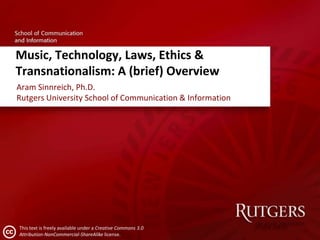 Music, Technology, Laws, Ethics &
Transnationalism: A (brief) Overview
Aram Sinnreich, Ph.D.
Rutgers University School of Communication & Information




This text is freely available under a Creative Commons 3.0
Attribution-NonCommercial-ShareAlike license.
 