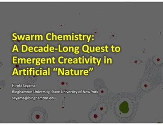 Swarm Chemistry:
A Decade-Long Quest to
Emergent Creativity in
Artificial “Nature”
Hiroki Sayama
Binghamton University, State University of New York
sayama@binghamton.edu
 