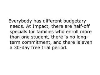 Everybody has different budgetary needs. At Impact, there are half-off specials for families who enroll more than one student, there is no long-term commitment, and there is even a 30-day free trial period. 