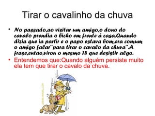 Tirar o cavalinho da chuva
• No passado,ao visitar um amigo,o dono do
  cavalo prendia o bicho em frente á casa.Quando
  dizia que ia partir e o papo estava bom,era comum
  o amigo falar’’para tirar o cavalo da chuva’’.A
  frase,então,virou o mesmo 18 que desistir algo.
• Entendemos que:Quando alguém persiste muito
  ela tem que tirar o cavalo da chuva.
 