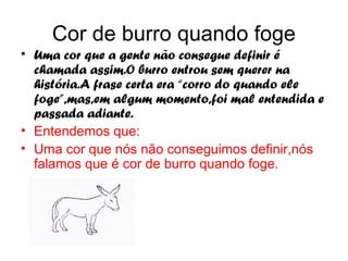 Cor de burro quando foge
• Uma cor que a gente não consegue definir é
  chamada assim.O burro entrou sem querer na
  história.A frase certa era “corro do quando ele
  foge”,mas,em algum momento,foi mal entendida e
  passada adiante.
• Entendemos que:
• Uma cor que nós não conseguimos definir,nós
  falamos que é cor de burro quando foge.
 