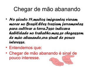 Chegar de mão abanando
• No século 19,muitos imigrantes vieram
  morar no Brasil.Eles traziam ferramentas
  para cultivar a terra.Isso indicava
  habilidade no trabalho.mas,se chegassem
  de mão abanando,era sinal de pouco
  interesse.
• Entendemos que:
• Chegar de mão abanando é sinal de
  pouco interesse.
 