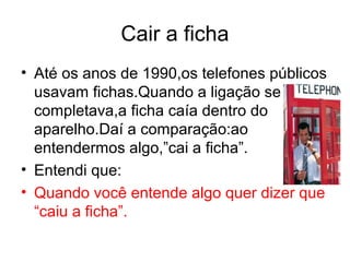 Cair a ficha
• Até os anos de 1990,os telefones públicos
  usavam fichas.Quando a ligação se
  completava,a ficha caía dentro do
  aparelho.Daí a comparação:ao
  entendermos algo,”cai a ficha”.
• Entendi que:
• Quando você entende algo quer dizer que
  “caiu a ficha”.
 