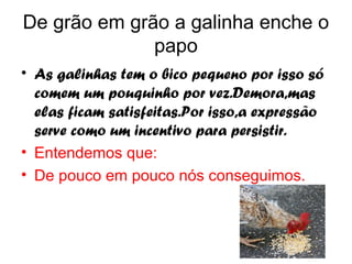 De grão em grão a galinha enche o
              papo
• As galinhas tem o bico pequeno por isso só
  comem um pouquinho por vez.Demora,mas
  elas ficam satisfeitas.Por isso,a expressão
  serve como um incentivo para persistir.
• Entendemos que:
• De pouco em pouco nós conseguimos.
 