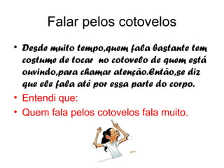 Falar pelos cotovelos
• Desde muito tempo,quem fala bastante tem
  costume de tocar no cotovelo de quem está
  ouvindo,para chamar atenção.Então,se diz
  que ele fala até por essa parte do corpo.
• Entendi que:
• Quem fala pelos cotovelos fala muito.
 