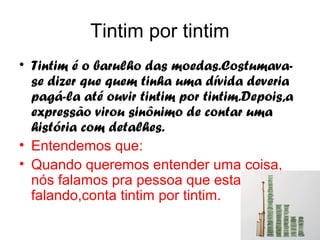 Tintim por tintim
• Tintim é o barulho das moedas.Costumava-
  se dizer que quem tinha uma dívida deveria
  pagá-la até ouvir tintim por tintim.Depois,a
  expressão virou sinônimo de contar uma
  história com detalhes.
• Entendemos que:
• Quando queremos entender uma coisa,
  nós falamos pra pessoa que esta
  falando,conta tintim por tintim.
 