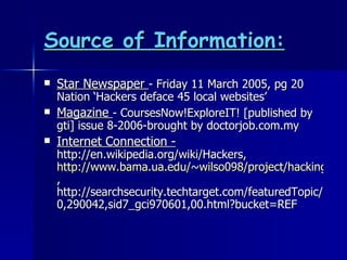 Source of Information: Star Newspaper  - Friday 11 March 2005, pg 20 Nation ‘Hackers deface 45 local websites’ Magazine  - CoursesNow!ExploreIT! [published by gti] issue 8-2006-brought by doctorjob.com.my Internet Connection -  http://en.wikipedia.org/wiki/Hackers,  http://www.bama.ua.edu/~wilso098/project/hacking/whatishacking.html , http://searchsecurity.techtarget.com/featuredTopic/0,290042,sid7_gci970601,00.html?bucket=REF 