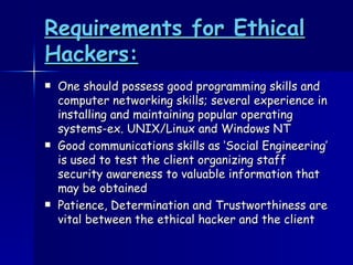 Requirements for Ethical Hackers: One should possess good programming skills and computer networking skills; several experience in installing and maintaining popular operating systems-ex. UNIX/Linux and Windows NT Good communications skills as ‘Social Engineering’ is used to test the client organizing staff security awareness to valuable information that may be obtained Patience, Determination and Trustworthiness are vital between the ethical hacker and the client 