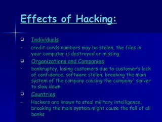Effects of Hacking:   Individuals -  credit cards numbers may be stolen, the files in your computer is destroyed or missing Organizations and Companies bankruptcy, losing customers due to customer’s lack of confidence, software stolen, breaking the main system of the company causing the company' server to slow down Countries -  Hackers are known to steal military intelligence, breaking the main system might cause the fall of all banks 