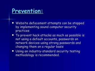 Prevention: Website defacement attempts can be stopped by implementing sound computer security practices To prevent hack attacks as much as possible is not using a default accounts, passwords on network devices-using strong passwords and changing them on a regular basis Using an industry-standard security testing methodology is recommended. 