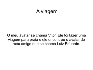 A viagem O meu avatar se chama Vitor. Ele foi fazer uma viagem para praia e ele encontrou o avatar do meu amigo que se chama Luiz Eduardo. 