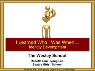 The Wesley School
Rosetta Eun Ryong Lee
Seattle Girls’ School
I Learned Who I Was When…
Identity Development
Rosetta Eun Ryong Lee (http://tiny.cc/rosettalee)
 