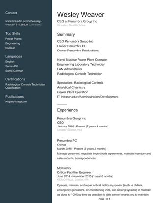 Contact
www.linkedin.com/in/wesley-
weaver-31726629 (LinkedIn)
Top Skills
Power Plants
Engineering
Nuclear
Languages
English
Some ASL
Some German
Certifications
Radiological Controls Technician
Qualification
Publications
Royalty Magazine
Wesley Weaver
CEO at Penumbra Group Inc
Greater Seattle Area
Summary
CEO Penumbra Group Inc
Owner Penumbra PC
Owner Penumbra Productions
Naval Nuclear Power Plant Operator
Engineering Laboratory Technician
LAN Administrator
Radiological Controls Technician
Specialties: Radiological Controls
Analytical Chemistry
Power Plant Operation
IT Infrastructure/Administration/Development
Experience
Penumbra Group Inc
CEO
January 2016 - Present (7 years 4 months)
Greater Seattle Area
Penumbra PC
Owner
March 2015 - Present (8 years 2 months)
Manage personnel, negotiate import trade agreements, maintain inventory and
sales records, correspondences.
McKinstry
Critical Facilities Engineer
June 2014 - November 2015 (1 year 6 months)
KOMO Plaza, Seattle, WA
Operate, maintain, and repair critical facility equipment (such as chillers,
emergency generators, air conditioning units, and cooling systems) to maintain
as close to 100% up time as possible for data center tenants and to maintain
Page 1 of 5
 