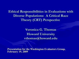 Ethical Responsibilities in Evaluations with
Diverse Populations: A Critical Race
Theory (CRT) Perspective

veronica G. Thomas

Howard University
vthomas@howard.edu
Presentation for the Washington Evaluators Group,
February 19, 2009

 