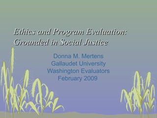 Ethics and Program Evaluation:
Grounded in Social Justice
Donna M. Mertens
Gallaudet University
Washington Evaluators
February 2009

 