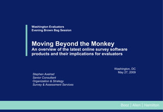 Washington Evaluators
Evening Brown Bag Session

Moving Beyond the Monkey

An overview of the latest online survey software
products and their implications for evaluators

Stephen Axelrad
Senior Consultant
Organization & Strategy
Survey & Assessment Services

Washington, DC
May 27, 2009

 