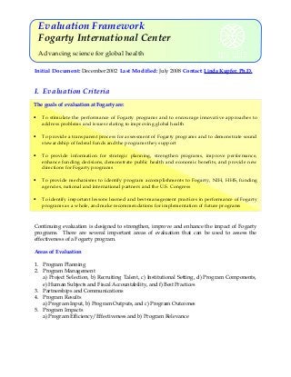 Evaluation Framework
Fogarty International Center
Advancing science for global health
Initial Document: December 2002 Last Modified: July 2008 Contact: Linda Kupfer, Ph.D.

I. Evaluation Criteria
The goals of evaluation at Fogarty are:
•

To stimulate the performance of Fogarty programs and to encourage innovative approaches to
address problems and issues relating to improving global health

•

To provide a transparent process for assessment of Fogarty programs and to demonstrate sound
stewardship of federal funds and the programs they support

•

To provide information for strategic planning, strengthen programs, improve performance,
enhance funding decisions, demonstrate public health and economic benefits, and provide new
directions for Fogarty programs

•

To provide mechanisms to identify program accomplishments to Fogarty, NIH, HHS, funding
agencies, national and international partners and the U.S. Congress

•

To identify important lessons learned and best-management practices in performance of Fogarty
programs as a whole, and make recommendations for implementation of future programs

Continuing evaluation is designed to strengthen, improve and enhance the impact of Fogarty
programs. There are several important areas of evaluation that can be used to assess the
effectiveness of a Fogarty program.
Areas of Evaluation
1. Program Planning
2. Program Management
a) Project Selection, b) Recruiting Talent, c) Institutional Setting, d) Program Components,
e) Human Subjects and Fiscal Accountability, and f) Best Practices
3. Partnerships and Communications
4. Program Results
a) Program Input, b) Program Outputs, and c) Program Outcomes
5. Program Impacts
a) Program Efficiency/Effectiveness and b) Program Relevance

 