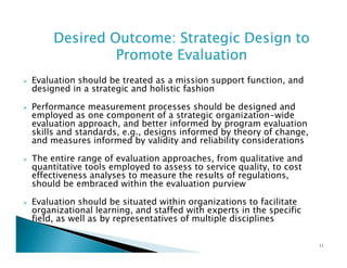 Desired Outcome: Strategic Design to
Promote Evaluation
Evaluation should be treated as a mission support function, and
designed in a strategic and holistic fashion
Performance measurement processes should be designed and
employed as one component of a strategic organization-wide
evaluation approach, and better informed by program evaluation
skills and standards, e.g., designs informed by theory of change,
and measures informed by validity and reliability considerations
The entire range of evaluation approaches, from qualitative and
quantitative tools employed to assess to service quality, to cost
effectiveness analyses to measure the results of regulations,
should be embraced within the evaluation purview
Evaluation should be situated within organizations to facilitate
organizational learning, and staffed with experts in the specific
field, as well as by representatives of multiple disciplines
11

 