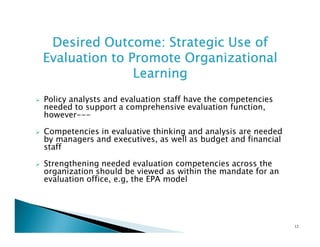 Desired Outcome: Strategic Use of
Evaluation to Promote Organizational
Learning
Policy analysts and evaluation staff have the competencies
needed to support a comprehensive evaluation function,
however--Competencies in evaluative thinking and analysis are needed
by managers and executives, as well as budget and financial
staff
Strengthening needed evaluation competencies across the
organization should be viewed as within the mandate for an
evaluation office, e.g, the EPA model

12

 