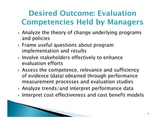 Desired Outcome: Evaluation
Competencies Held by Managers
Analyze the theory of change underlying programs
and policies
Frame useful questions about program
implementation and results
Involve stakeholders effectively to enhance
evaluation efforts
Assess the competence, relevance and sufficiency
of evidence (data) obtained through performance
measurement processes and evaluation studies
Analyze trends/and interpret performance data
Interpret cost effectiveness and cost benefit models

13

 
