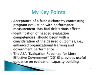 My Key Points
Acceptance of a false dichotomy contrasting
program evaluation with performance
measurement has had deleterious effects
Identification of needed evaluation
competencies should begin with a
consideration of the desired outcomes, i.e.,
enhanced organizational learning and
government performance
The AEA “Evaluation Roadmap for More
Effective Government” (2010) provides useful
guidance on evaluation capacity building
2

 