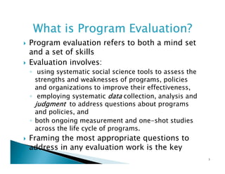 What is Program Evaluation?
Program evaluation refers to both a mind set
and a set of skills
Evaluation involves:
◦ using systematic social science tools to assess the
strengths and weaknesses of programs, policies
and organizations to improve their effectiveness,
◦ employing systematic data collection, analysis and
judgment to address questions about programs
and policies, and
◦ both ongoing measurement and one-shot studies
across the life cycle of programs.

Framing the most appropriate questions to
address in any evaluation work is the key
3

 