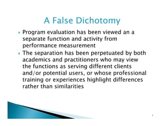 A False Dichotomy
Program evaluation has been viewed an a
separate function and activity from
performance measurement
The separation has been perpetuated by both
academics and practitioners who may view
the functions as serving different clients
and/or potential users, or whose professional
training or experiences highlight differences
rather than similarities

5

 