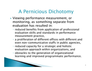 A Pernicious Dichotomy
Viewing performance measurement, or
monitoring, as something separate from
evaluation has resulted in:
◦ reduced benefits from application of professional
evaluation skills and standards in performance
measurement practice,
◦ a proliferation of different offices with different and
even non-communicative staffs in public agencies,
◦ reduced capacity for a strategic and holistic
evaluation approach within organizations, and
◦ obstacles to the generation of organizational
learning and improved programmatic performance.

6

 