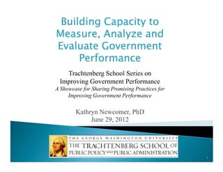 Building Capacity to
Measure, Analyze and
Evaluate Government
Performance
Trachtenberg School Series on
Improving Government Performance
A Showcase for Sharing Promising Practices for
Improving Government Performance

Kathryn Newcomer, PhD
June 29, 2012

1

 