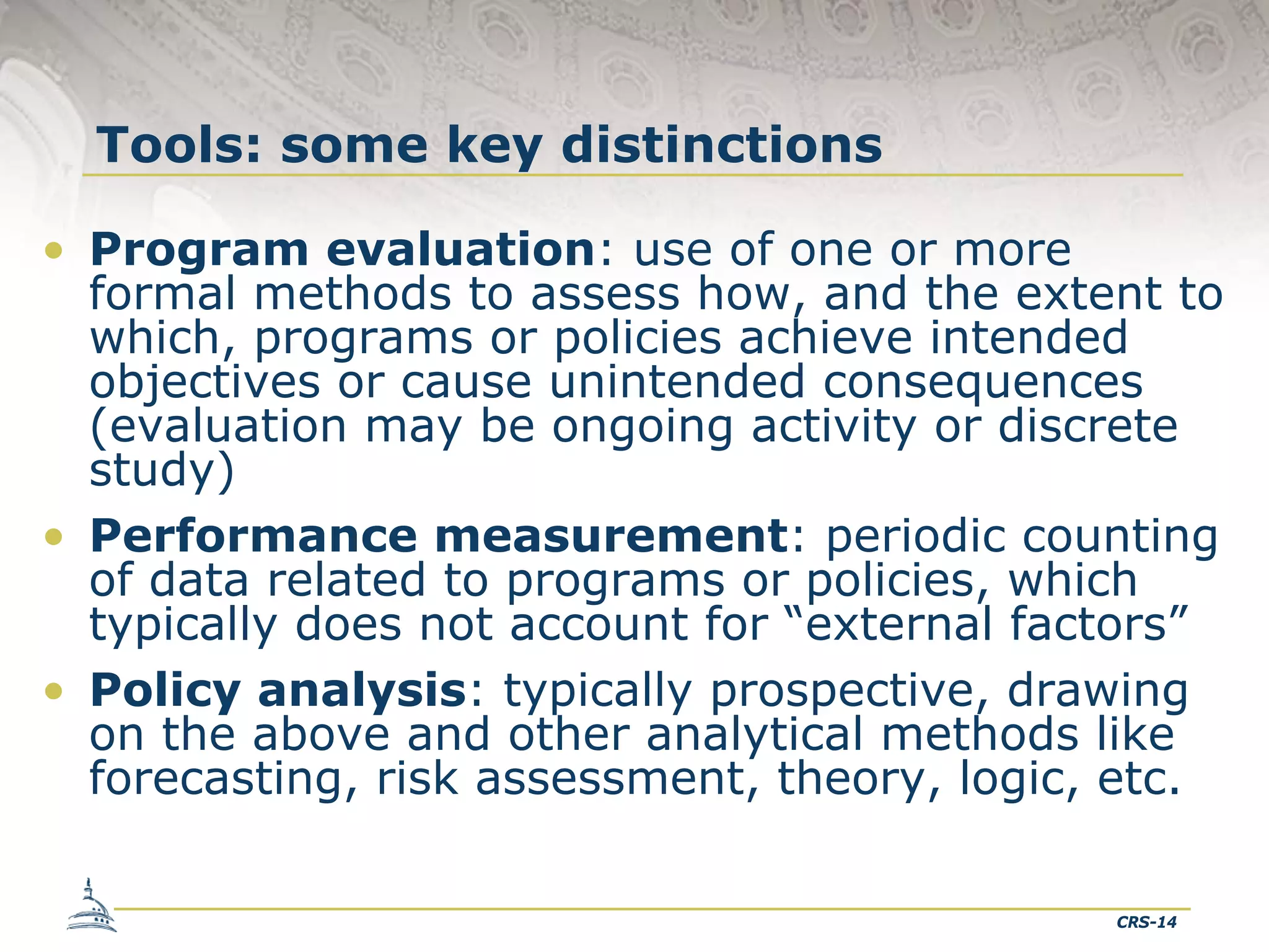 Tools: some key distinctions
• Program evaluation: use of one or more
formal methods to assess how, and the extent to
which, programs or policies achieve intended
objectives or cause unintended consequences
(evaluation may be ongoing activity or discrete
study)
• Performance measurement: periodic counting
of data related to programs or policies, which
typically does not account for “external factors”
• Policy analysis: typically prospective, drawing
on the above and other analytical methods like
forecasting, risk assessment, theory, logic, etc.
CRS-14

 