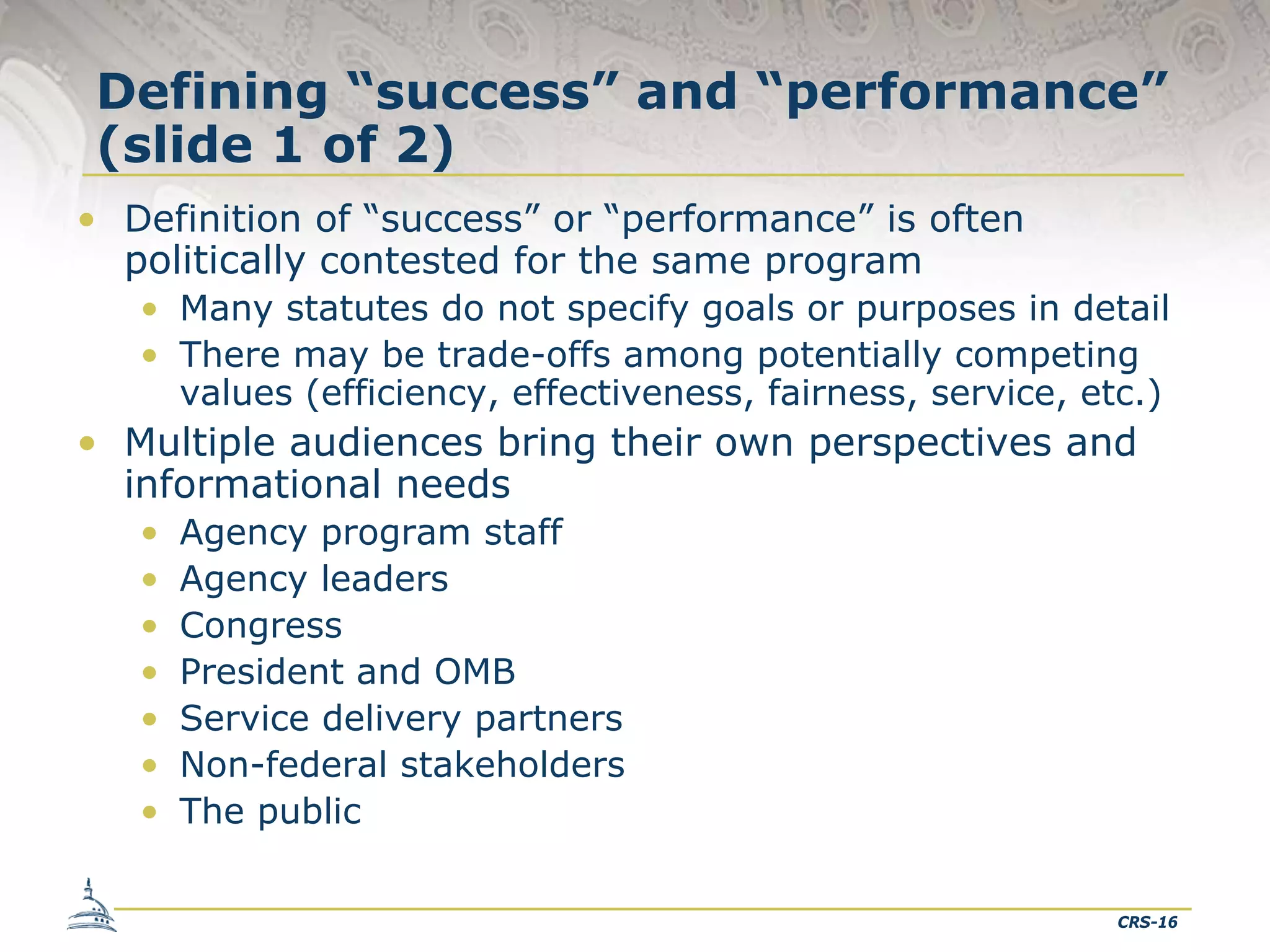 Defining “success” and “performance”
(slide 1 of 2)
• Definition of “success” or “performance” is often
politically contested for the same program
• Many statutes do not specify goals or purposes in detail
• There may be trade-offs among potentially competing
values (efficiency, effectiveness, fairness, service, etc.)
• Multiple audiences bring their own perspectives and
informational needs
• Agency program staff
• Agency leaders
• Congress
• President and OMB
• Service delivery partners
• Non-federal stakeholders
• The public
CRS-16

 