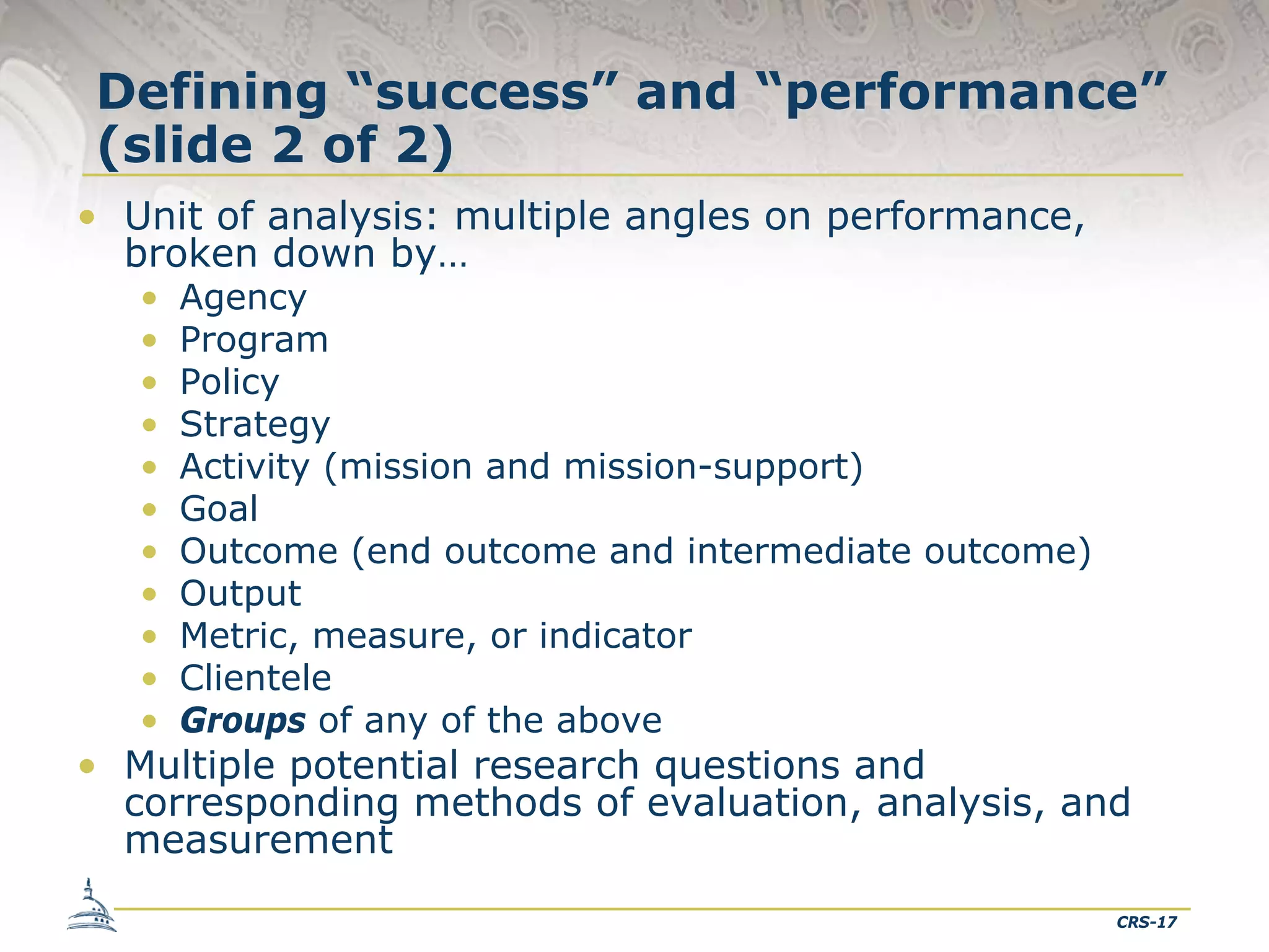 Defining “success” and “performance”
(slide 2 of 2)
• Unit of analysis: multiple angles on performance,
broken down by…
•
•
•
•
•
•
•
•
•
•
•

Agency
Program
Policy
Strategy
Activity (mission and mission-support)
Goal
Outcome (end outcome and intermediate outcome)
Output
Metric, measure, or indicator
Clientele
Groups of any of the above

• Multiple potential research questions and
corresponding methods of evaluation, analysis, and
measurement
CRS-17

 