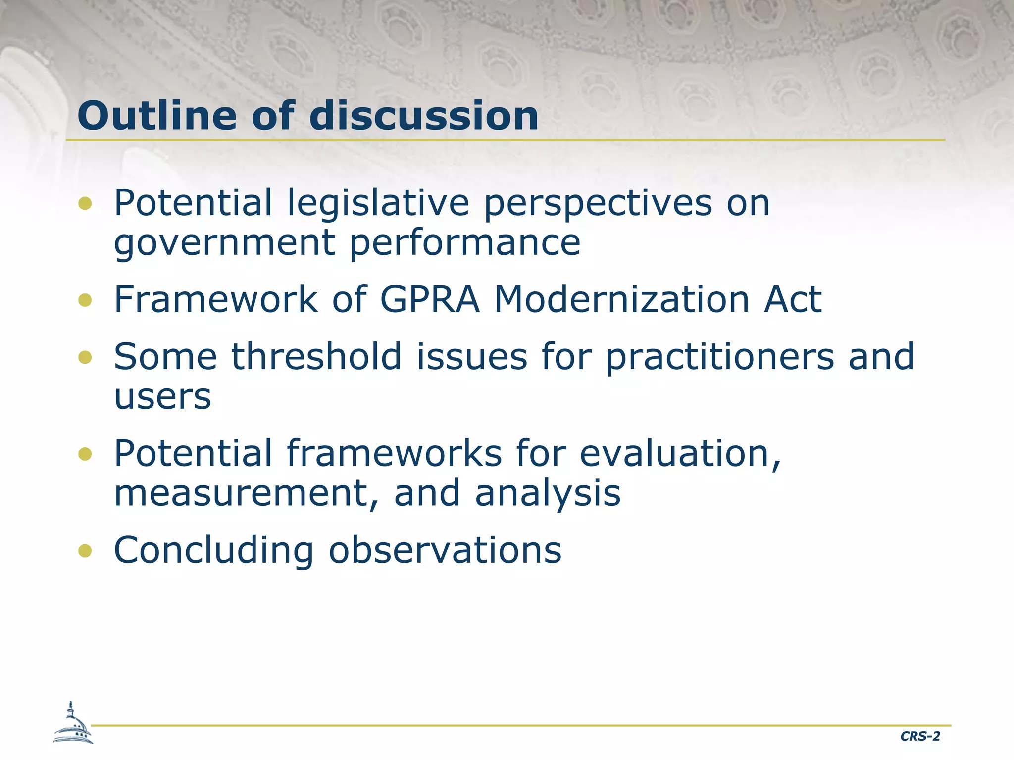 Outline of discussion
• Potential legislative perspectives on
government performance
• Framework of GPRA Modernization Act
• Some threshold issues for practitioners and
users
• Potential frameworks for evaluation,
measurement, and analysis
• Concluding observations

CRS-2

 