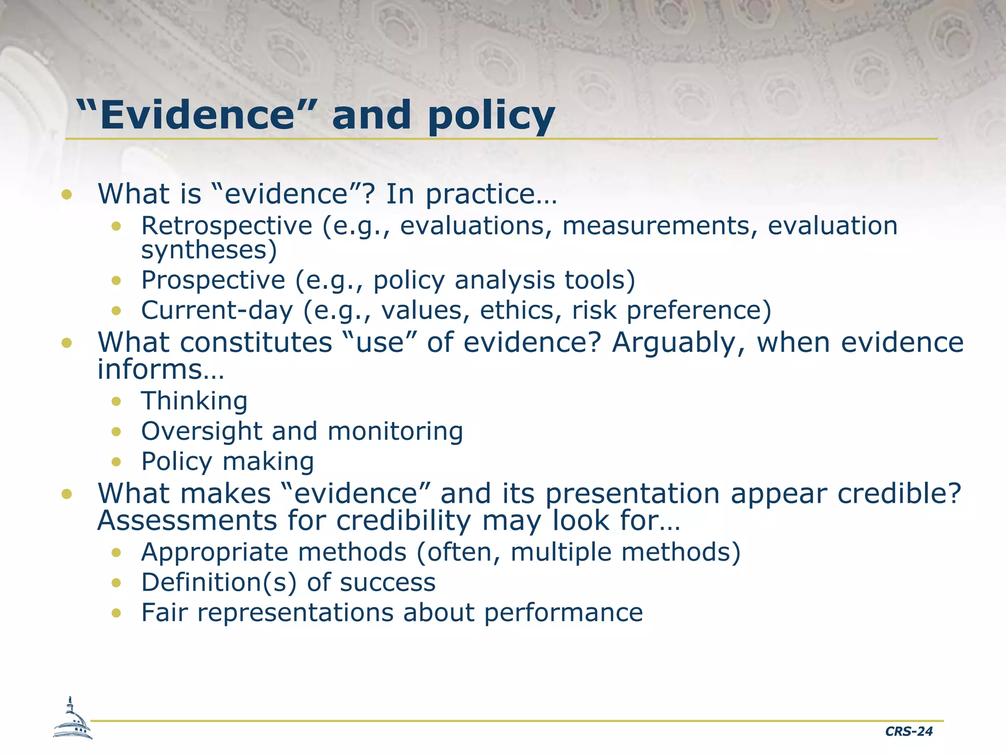 “Evidence” and policy
• What is “evidence”? In practice…

• Retrospective (e.g., evaluations, measurements, evaluation
syntheses)
• Prospective (e.g., policy analysis tools)
• Current-day (e.g., values, ethics, risk preference)

• What constitutes “use” of evidence? Arguably, when evidence
informs…
• Thinking
• Oversight and monitoring
• Policy making

• What makes “evidence” and its presentation appear credible?
Assessments for credibility may look for…
• Appropriate methods (often, multiple methods)
• Definition(s) of success
• Fair representations about performance

CRS-24

 