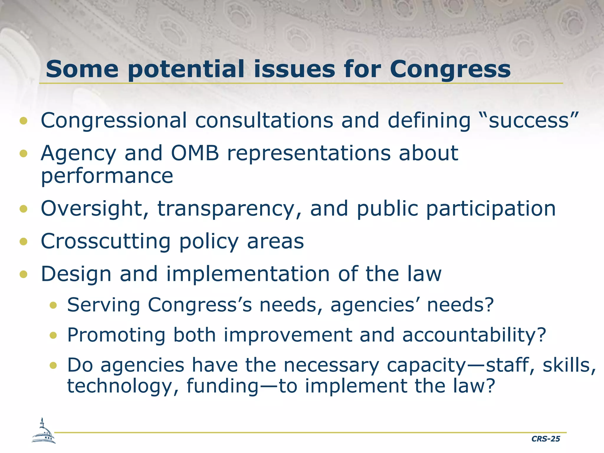 Some potential issues for Congress
• Congressional consultations and defining “success”
• Agency and OMB representations about
performance
• Oversight, transparency, and public participation
• Crosscutting policy areas
• Design and implementation of the law
• Serving Congress’s needs, agencies’ needs?
• Promoting both improvement and accountability?
• Do agencies have the necessary capacity—staff, skills,
technology, funding—to implement the law?
CRS-25

 
