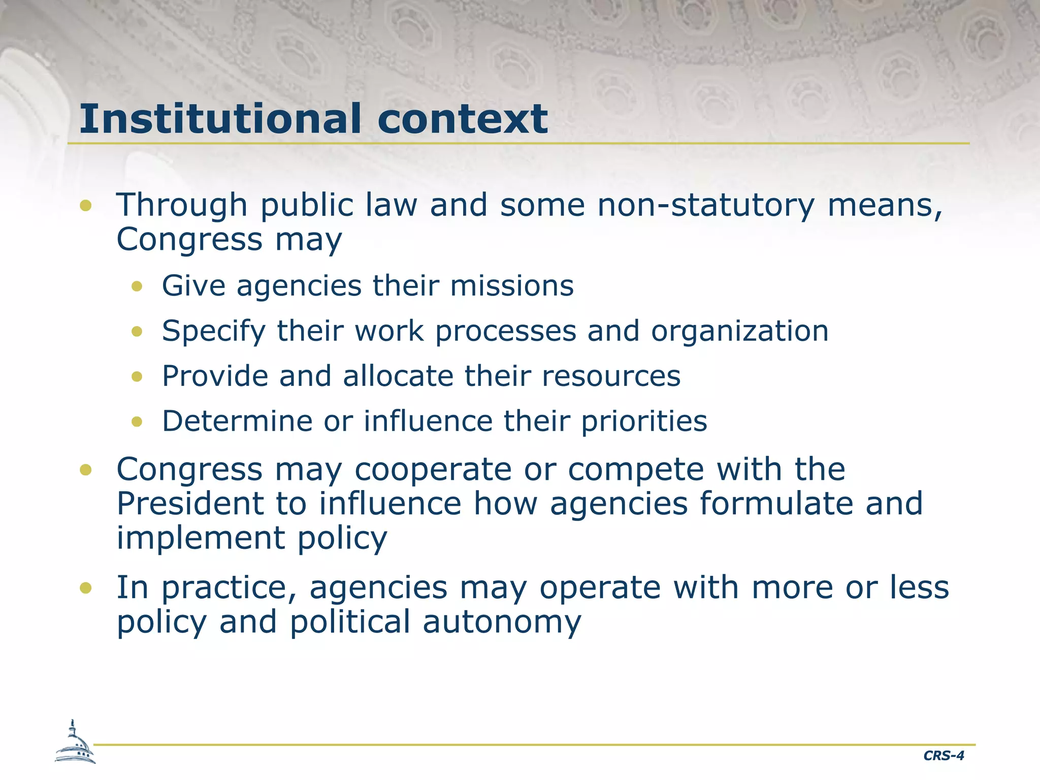 Institutional context
• Through public law and some non-statutory means,
Congress may
• Give agencies their missions
• Specify their work processes and organization
• Provide and allocate their resources
• Determine or influence their priorities

• Congress may cooperate or compete with the
President to influence how agencies formulate and
implement policy
• In practice, agencies may operate with more or less
policy and political autonomy

CRS-4

 