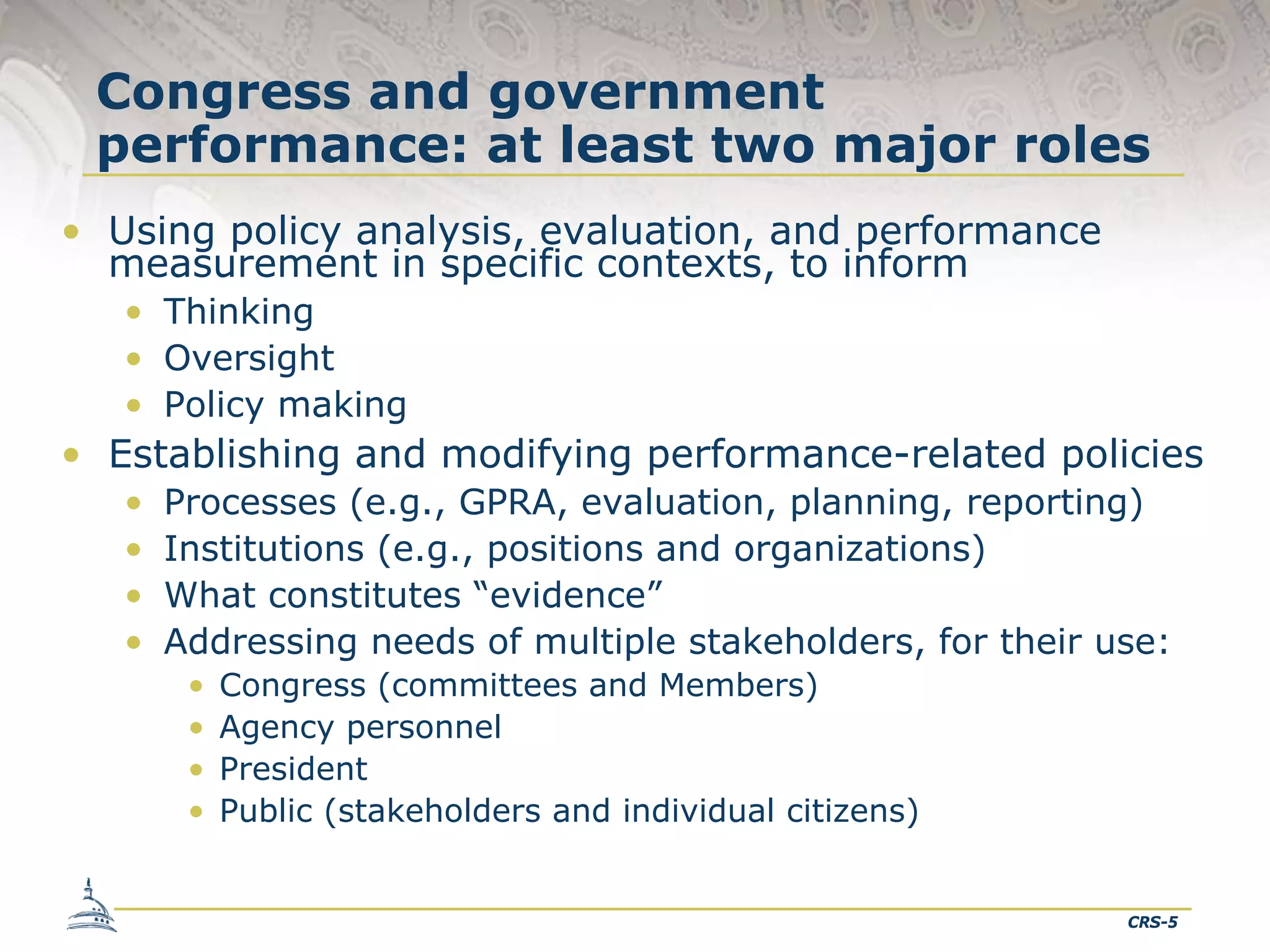 Congress and government
performance: at least two major roles
• Using policy analysis, evaluation, and performance
measurement in specific contexts, to inform
• Thinking
• Oversight
• Policy making

• Establishing and modifying performance-related policies
•
•
•
•

Processes (e.g., GPRA, evaluation, planning, reporting)
Institutions (e.g., positions and organizations)
What constitutes “evidence”
Addressing needs of multiple stakeholders, for their use:
•
•
•
•

Congress (committees and Members)
Agency personnel
President
Public (stakeholders and individual citizens)

CRS-5

 