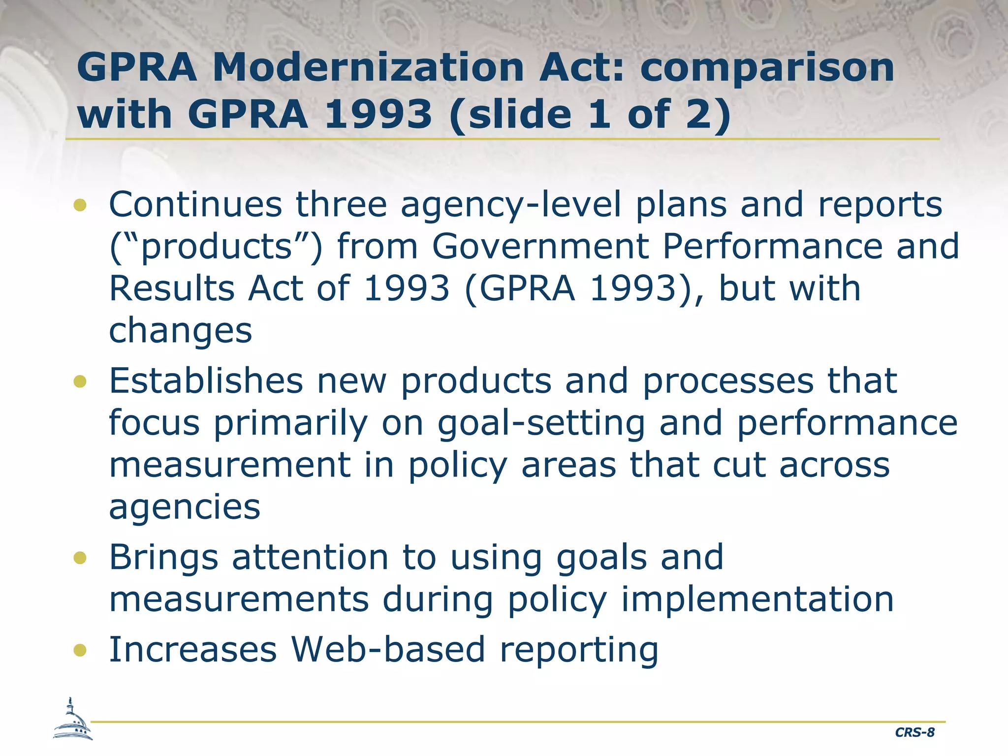 GPRA Modernization Act: comparison
with GPRA 1993 (slide 1 of 2)
• Continues three agency-level plans and reports
(“products”) from Government Performance and
Results Act of 1993 (GPRA 1993), but with
changes
• Establishes new products and processes that
focus primarily on goal-setting and performance
measurement in policy areas that cut across
agencies
• Brings attention to using goals and
measurements during policy implementation
• Increases Web-based reporting
CRS-8

 
