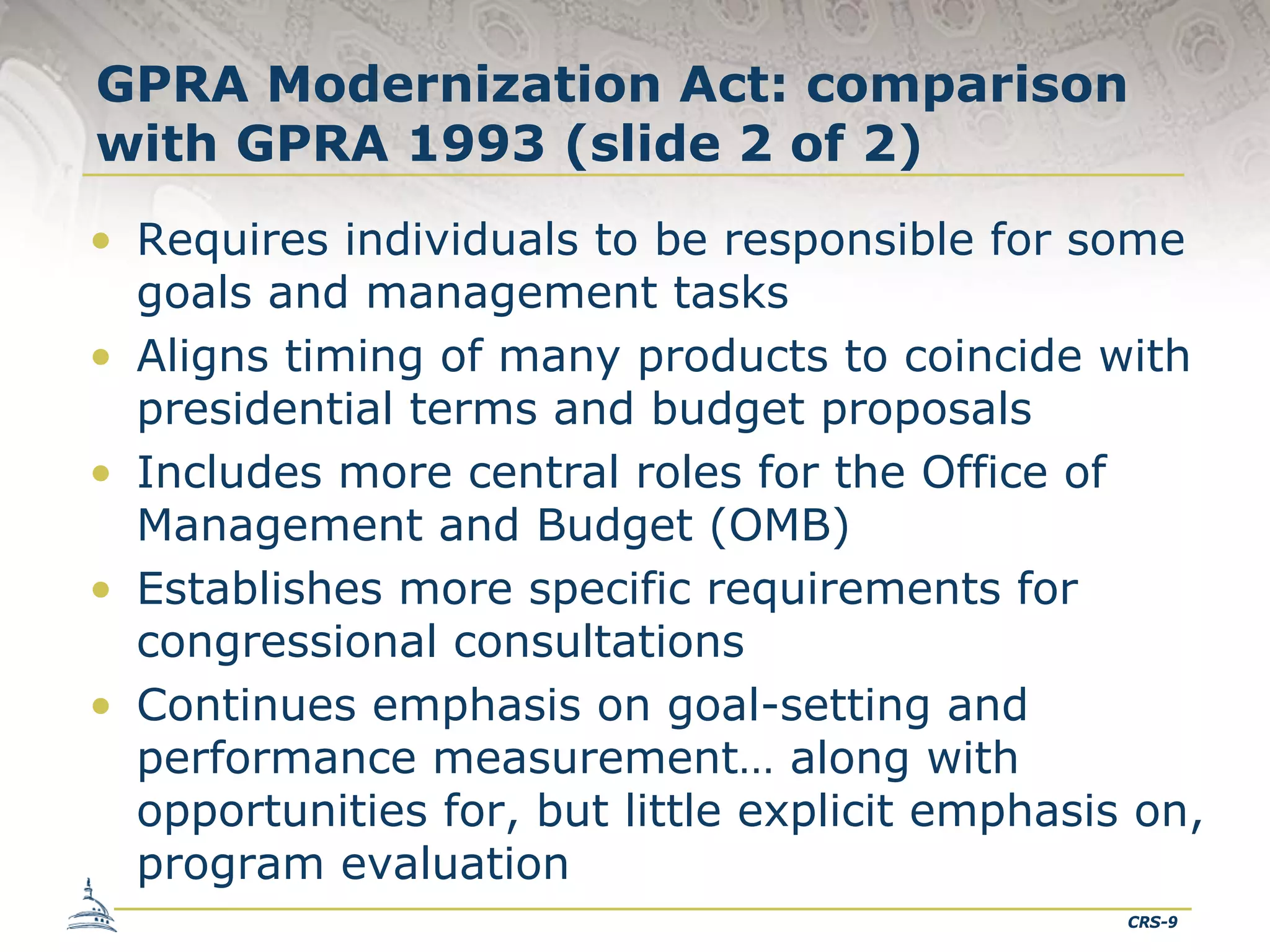 GPRA Modernization Act: comparison
with GPRA 1993 (slide 2 of 2)
• Requires individuals to be responsible for some
goals and management tasks
• Aligns timing of many products to coincide with
presidential terms and budget proposals
• Includes more central roles for the Office of
Management and Budget (OMB)
• Establishes more specific requirements for
congressional consultations
• Continues emphasis on goal-setting and
performance measurement… along with
opportunities for, but little explicit emphasis on,
program evaluation
CRS-9

 