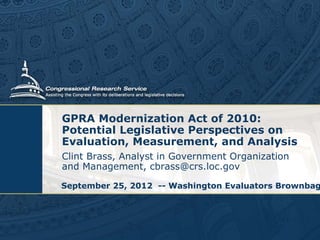 GPRA Modernization Act of 2010:
Potential Legislative Perspectives on
Evaluation, Measurement, and Analysis
Clint Brass, Analyst in Government Organization
and Management, cbrass@crs.loc.gov
September 25, 2012 -- Washington Evaluators Brownbag

 