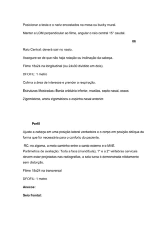Posicionar a testa e o nariz encostados na mesa ou bucky mural.
Manter a LOM perpendicular ao filme, angular o raio central 15° caudal.
06
Raio Central: deverá sair no nasio.
Assegure-se de que não haja rotação ou inclinação da cabeça.
Filme 18x24 na longitudinal (ou 24x30 dividido em dois).
DFOFIL: 1 metro
Colima a área de interesse e prender a respiração.
Estruturas Mostradas: Borda orbitária inferior, maxilas, septo nasal, ossos
Zigomáticos, arcos zigomáticos e espinha nasal anterior.

Perfil
Ajuste a cabeça em uma posição lateral verdadeira e o corpo em posição oblíqua da
forma que for necessária para o conforto do paciente.
RC: no zigoma, a meio caminho entre o canto externo e o MAE.
Parâmetros de avaliação: Toda a face (mandíbula), 1° e a 2° vértebras cervicais
devem estar projetadas nas radiografias, a sela turca é demonstrada nitidamente
sem distorção.
Filme 18x24 na transversal
DFOFIL: 1 metro
Anexos:
Seio frontal:

 