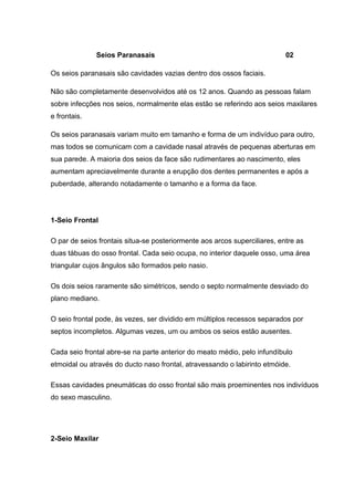 Seios Paranasais

02

Os seios paranasais são cavidades vazias dentro dos ossos faciais.
Não são completamente desenvolvidos até os 12 anos. Quando as pessoas falam
sobre infecções nos seios, normalmente elas estão se referindo aos seios maxilares
e frontais.
Os seios paranasais variam muito em tamanho e forma de um indivíduo para outro,
mas todos se comunicam com a cavidade nasal através de pequenas aberturas em
sua parede. A maioria dos seios da face são rudimentares ao nascimento, eles
aumentam apreciavelmente durante a erupção dos dentes permanentes e após a
puberdade, alterando notadamente o tamanho e a forma da face.

1-Seio Frontal
O par de seios frontais situa-se posteriormente aos arcos superciliares, entre as
duas tábuas do osso frontal. Cada seio ocupa, no interior daquele osso, uma área
triangular cujos ângulos são formados pelo nasio.
Os dois seios raramente são simétricos, sendo o septo normalmente desviado do
plano mediano.
O seio frontal pode, às vezes, ser dividido em múltiplos recessos separados por
septos incompletos. Algumas vezes, um ou ambos os seios estão ausentes.
Cada seio frontal abre-se na parte anterior do meato médio, pelo infundíbulo
etmoidal ou através do ducto naso frontal, atravessando o labirinto etmóide.
Essas cavidades pneumáticas do osso frontal são mais proeminentes nos indivíduos
do sexo masculino.

2-Seio Maxilar

 