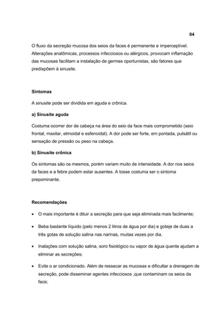 04
O fluxo da secreção mucosa dos seios da faces é permanente e imperceptível.
Alterações anatômicas, processos infecciosos ou alérgicos, provocam inflamação
das mucosas facilitam a instalação de germes oportunistas, são fatores que
predispõem à sinusite.

Sintomas
A sinusite pode ser dividida em aguda e crônica.
a) Sinusite aguda
Costuma ocorrer dor de cabeça na área do seio da face mais comprometido (seio
frontal, maxilar, etmoidal e esfenoidal). A dor pode ser forte, em pontada, pulsátil ou
sensação de pressão ou peso na cabeça.
b) Sinusite crônica
Os sintomas são os mesmos, porém variam muito de intensidade. A dor nos seios
da faces e a febre podem estar ausentes. A tosse costuma ser o sintoma
prepominante.

Recomendações
•

O mais importante é diluir a secreção para que seja eliminada mais facilmente;

•

Beba bastante líquido (pelo menos 2 litros de água por dia) e goteje de duas a
três gotas de solução salina nas narinas, muitas vezes por dia.

•

Inalações com solução salina, soro fisiológico ou vapor de água quente ajudam a
eliminar as secreções;

•

Evite o ar condicionado. Além de ressecar as mucosas e dificultar a drenagem de
secreção, pode disseminar agentes infecciosos ,que contaminam os seios da
face;

 