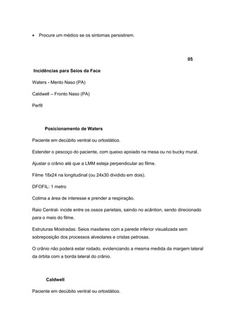 •

Procure um médico se os sintomas persistirem.

05
Incidências para Seios da Face
Waters - Mento Naso (PA)
Caldwell – Fronto Naso (PA)
Perfil

Posicionamento de Waters
Paciente em decúbito ventral ou ortostático.
Estender o pescoço do paciente, com queixo apoiado na mesa ou no bucky mural.
Ajustar o crânio até que a LMM esteja perpendicular ao filme.
Filme 18x24 na longitudinal (ou 24x30 dividido em dois).
DFOFIL: 1 metro
Colima a área de interesse e prender a respiração.
Raio Central- incide entre os ossos parietais, saindo no acântion, sendo direcionado
para o meio do filme.
Estruturas Mostradas: Seios maxilares com a parede inferior visualizada sem
sobreposição dos processos alveolares e cristas petrosas.
O crânio não poderá estar rodado, evidenciando a mesma medida da margem lateral
da órbita com a borda lateral do crânio.

Caldwell
Paciente em decúbito ventral ou ortostático.

 