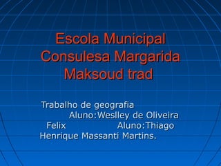 Escola Municipal
Consulesa Margarida
   Maksoud trad
Trabalho de geografia
       Aluno:Weslley de Oliveira
 Felix           Aluno:Thiago
Henrique Massanti Martins.
 