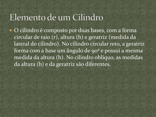  O cilindro é composto por duas bases, com a forma
circular de raio (r), altura (h) e geratriz (medida da
lateral do cilindro). No cilindro circular reto, a geratriz
forma com a base um ângulo de 90º e possui a mesma
medida da altura (h). No cilindro oblíquo, as medidas
da altura (h) e da geratriz são diferentes.
 