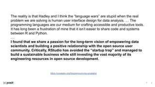 ⌵
⌵
https://ursalabs.org/blog/announcing-ursalabs/
The reality is that Hadley and I think the “language wars” are stupid when the real
problem we are solving is human user interface design for data analysis. … The
programming languages are our medium for crafting accessible and productive tools.
It has long been a frustration of mine that it isn’t easier to share code and systems
between R and Python.
…
I found that we share a passion for the long-term vision of empowering data
scientists and building a positive relationship with the open source user
community. Critically, RStudio has avoided the “startup trap” and managed to
build a sustainable business while still investing the vast majority of its
engineering resources in open source development.
 