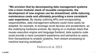 ⌵
⌵
“We envision that by decomposing data management systems
into a more modular stack of reusable components, the
development of new engines can be streamlined, while reducing
maintenance costs and ultimately providing a more consistent
user experience. By clearly outlining APIs and encapsulating
responsibilities, data management software could more easily be
adapted, for example, to leverage novel devices and accelerators, as
the underlying hardware evolves. By relying on a modular stack that
reuses execution engine and language frontend, data systems code
could provide a more consistent experience and semantics to users,
from transactional to analytic systems, from stream processing to
machine learning workloads."
Pedrera et al. 2023
 
