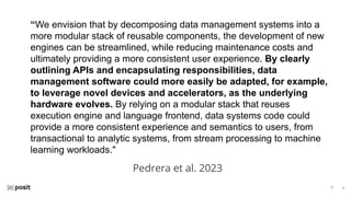 ⌵
⌵
“We envision that by decomposing data management systems into a
more modular stack of reusable components, the development of new
engines can be streamlined, while reducing maintenance costs and
ultimately providing a more consistent user experience. By clearly
outlining APIs and encapsulating responsibilities, data
management software could more easily be adapted, for example,
to leverage novel devices and accelerators, as the underlying
hardware evolves. By relying on a modular stack that reuses
execution engine and language frontend, data systems code could
provide a more consistent experience and semantics to users, from
transactional to analytic systems, from stream processing to machine
learning workloads."
Pedrera et al. 2023
 